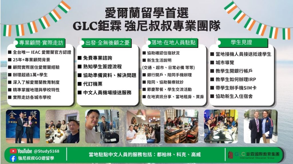 愛爾蘭留學首選
GLC鉅霖 強尼叔叔專業團隊

專業顧問・實際走訪
全台唯一 IEAC 愛爾蘭官方認證
25年+專業顧問背景
顧問實際居住愛爾蘭經驗
辦理超過1萬+學生
深入了解愛爾蘭教育制度
精準掌握地理與學校特性
實際走訪各城市學校

出發・全無後顧之憂
免費專業諮詢
熟知學生簽證流程
協助準備資料、解決問題
代訂機票
中文人員機場接送服務

落地・在地人員駐點
協助確認住宿狀況
新生生活說明
交通、超市、日常必備 等等
銀行開戶、陪同手機辦理
陪同、協助醫療就診
節慶聚餐、學生交流活動
在地資訊分享、當地租房、買房

學生見證
當地接機人員接送抵達學生
城市導覽
教學生開銀行帳戶
教學生如何辦理 IRP
帶學生辦手機 SIM 卡
協助新生入住宿舍

YouTube @Study5168
強尼叔叔GO遊留學

當地駐點中文人員的服務包括：都柏林、科克、高威

GLC 鉅霖國際教育集團
International Education Group